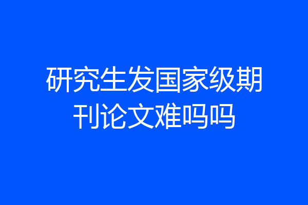研究生发国家级期刊论文难吗吗