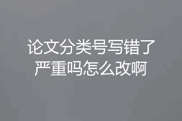论文分类号写错了严重吗怎么改啊