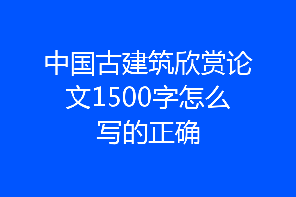 中国古建筑欣赏论文1500字怎么写的正确