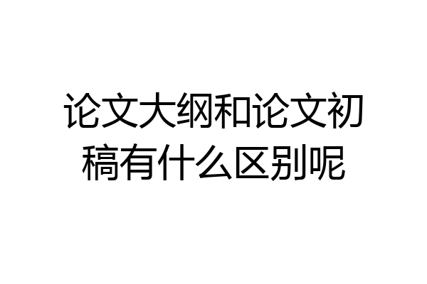 论文大纲和论文初稿有什么区别呢