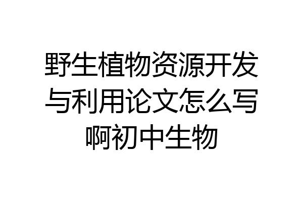 野生植物资源开发与利用论文怎么写啊初中生物