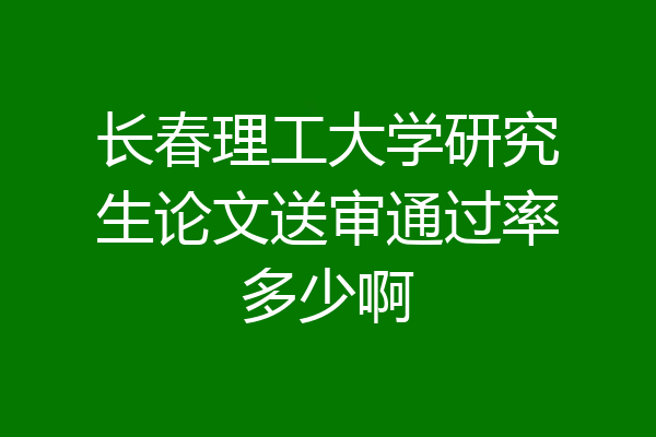 长春理工大学研究生论文送审通过率多少啊