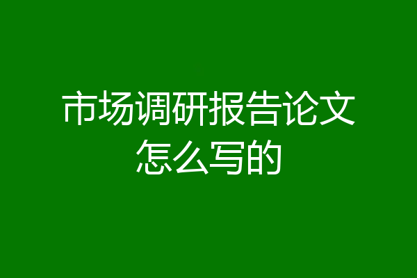 市场调研报告论文怎么写的