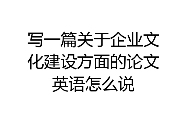 写一篇关于企业文化建设方面的论文英语怎么说