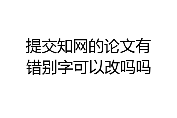 提交知网的论文有错别字可以改吗吗