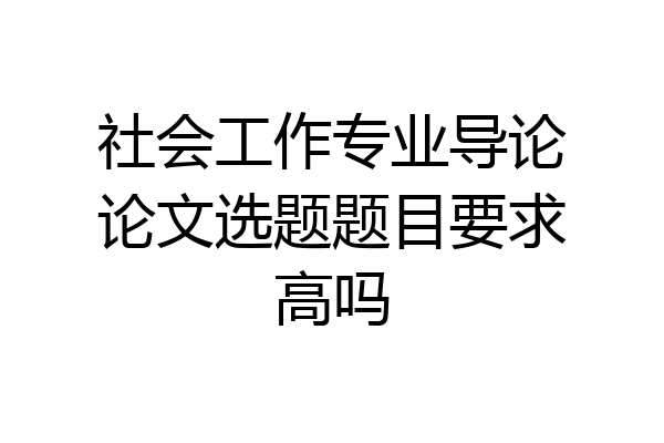 社会工作专业导论论文选题题目要求高吗