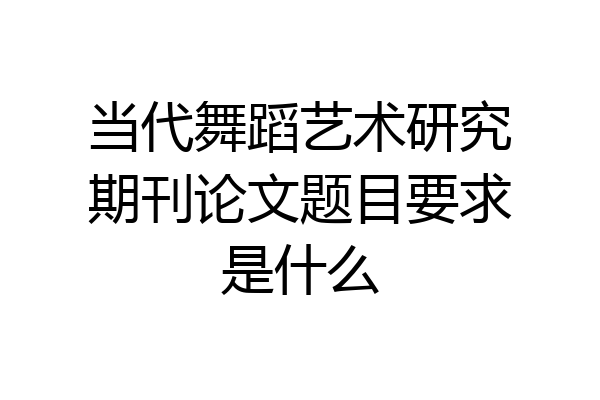 当代舞蹈艺术研究期刊论文题目要求是什么