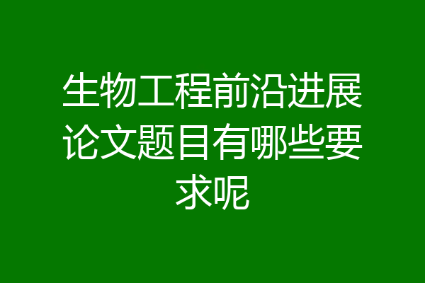 生物工程前沿进展论文题目有哪些要求呢