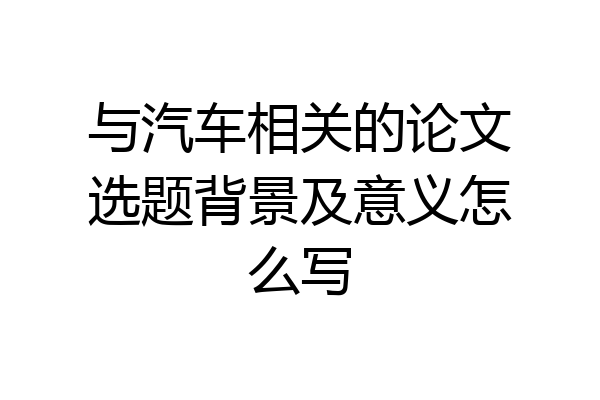 与汽车相关的论文选题背景及意义怎么写