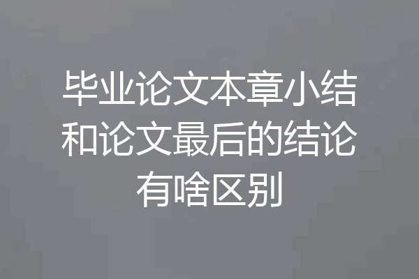 毕业论文本章小结和论文最后的结论有啥区别