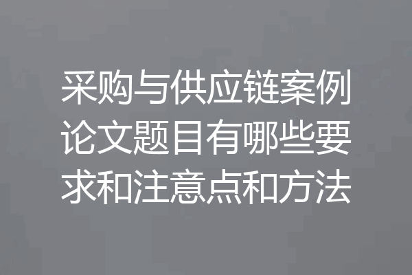 采购与供应链案例论文题目有哪些要求和注意点和方法