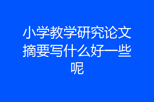 小学教学研究论文摘要写什么好一些呢