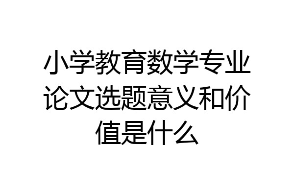 小学教育数学专业论文选题意义和价值是什么
