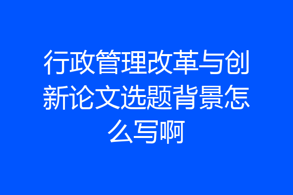 行政管理改革与创新论文选题背景怎么写啊