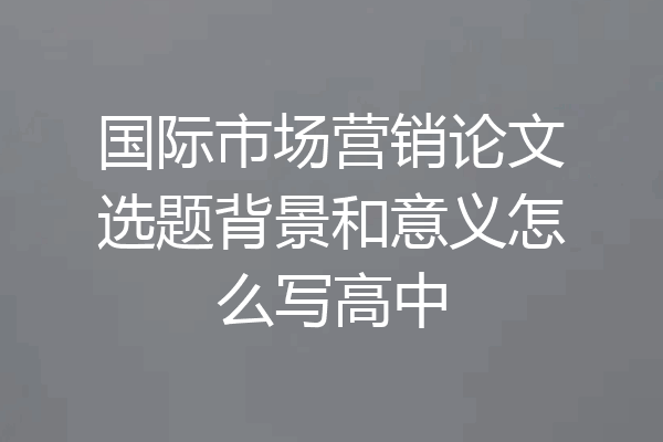 国际市场营销论文选题背景和意义怎么写高中