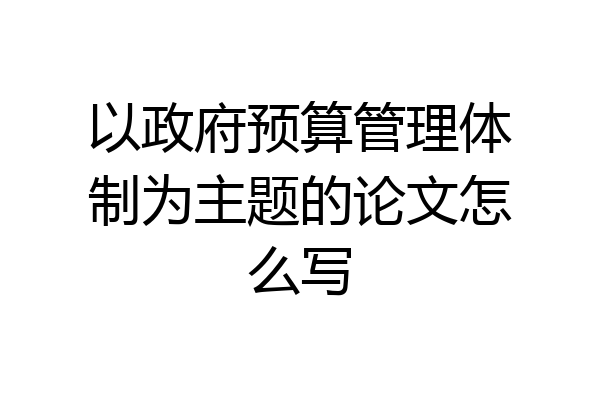以政府预算管理体制为主题的论文怎么写