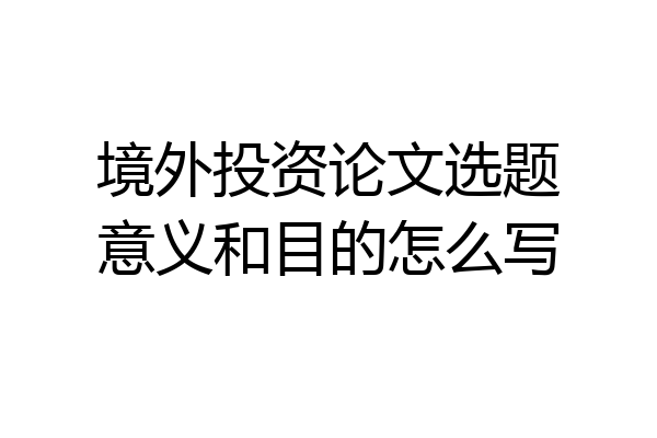 境外投资论文选题意义和目的怎么写