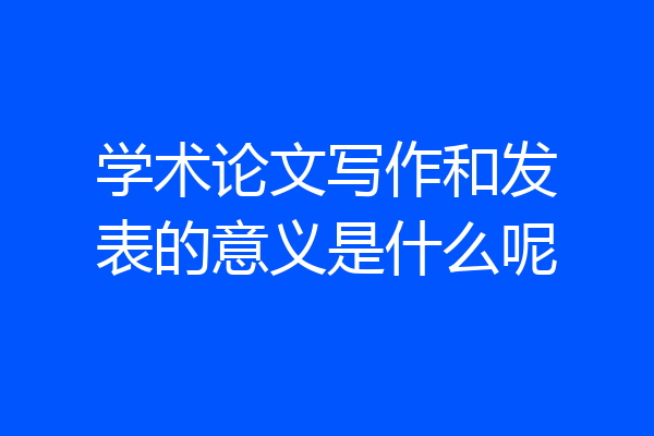 学术论文写作和发表的意义是什么呢