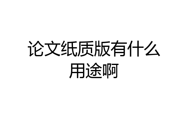 论文纸质版有什么用途啊