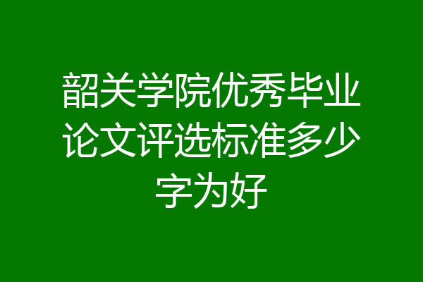 韶关学院优秀毕业论文评选标准多少字为好