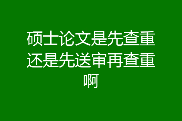 硕士论文是先查重还是先送审再查重啊