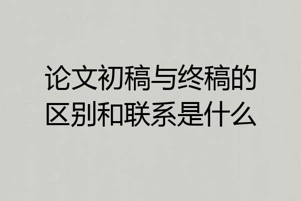 论文初稿与终稿的区别和联系是什么