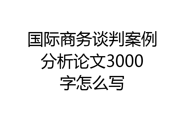 国际商务谈判案例分析论文3000字怎么写