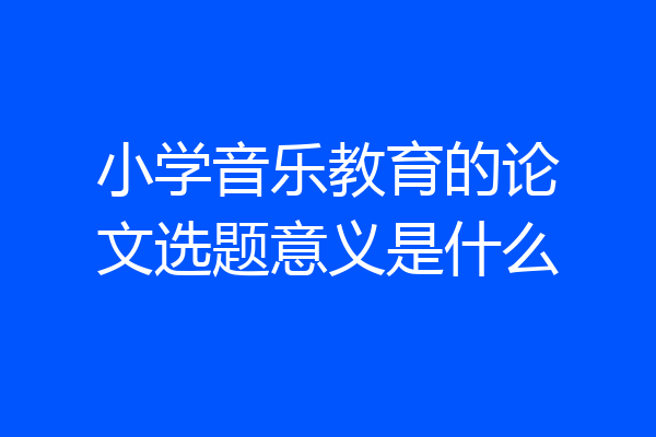 小学音乐教育的论文选题意义是什么