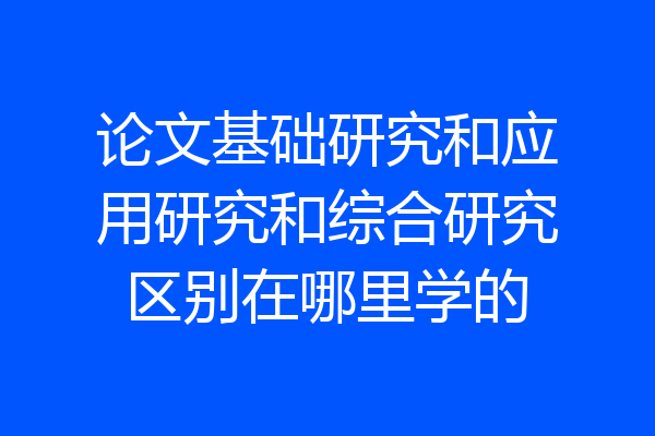 论文基础研究和应用研究和综合研究区别在哪里学的