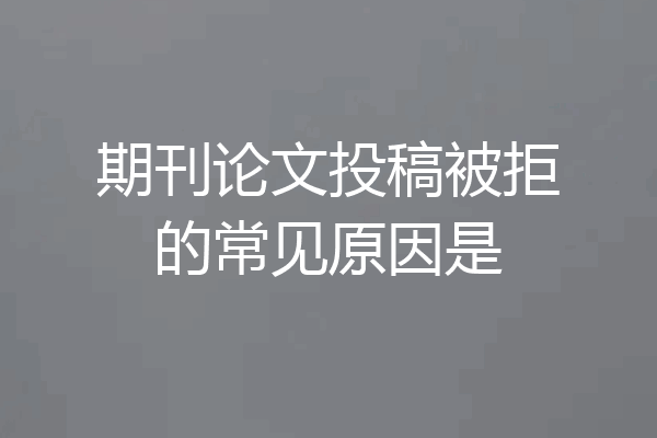 期刊论文投稿被拒的常见原因是