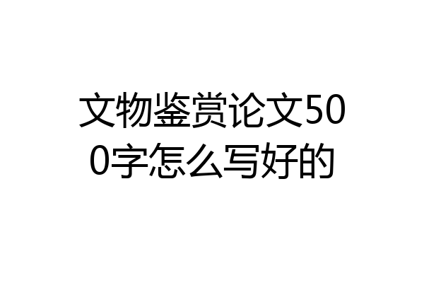 文物鉴赏论文500字怎么写好的
