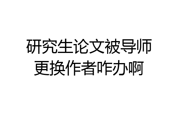 研究生论文被导师更换作者咋办啊