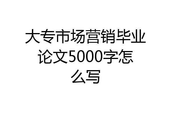 大专市场营销毕业论文5000字怎么写