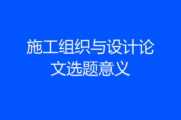 施工组织与设计论文选题意义