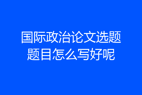 国际政治论文选题题目怎么写好呢