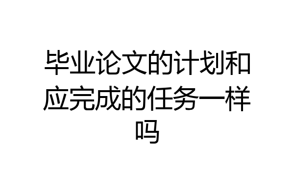 毕业论文的计划和应完成的任务一样吗