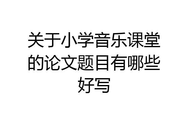 关于小学音乐课堂的论文题目有哪些好写