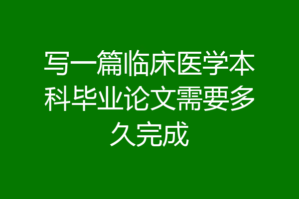 写一篇临床医学本科毕业论文需要多久完成