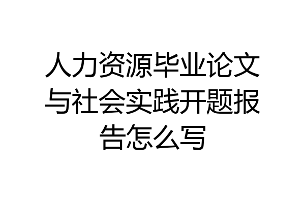人力资源毕业论文与社会实践开题报告怎么写