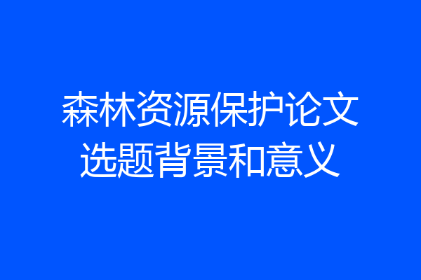 森林资源保护论文选题背景和意义