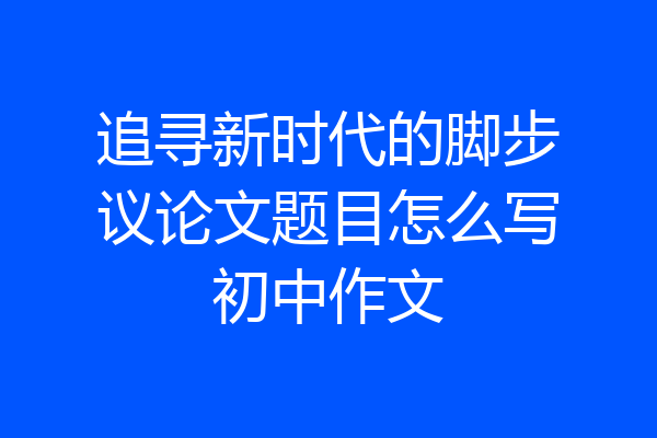 追寻新时代的脚步议论文题目怎么写初中作文