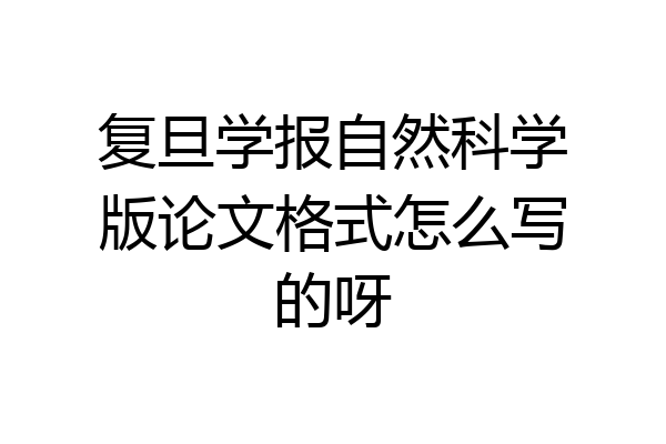 复旦学报自然科学版论文格式怎么写的呀
