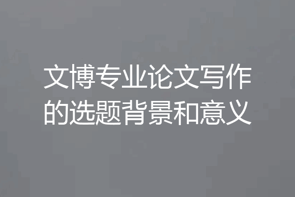 文博专业论文写作的选题背景和意义