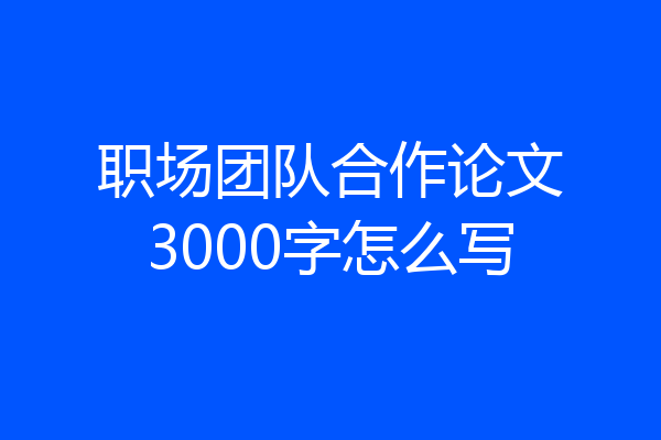 职场团队合作论文3000字怎么写