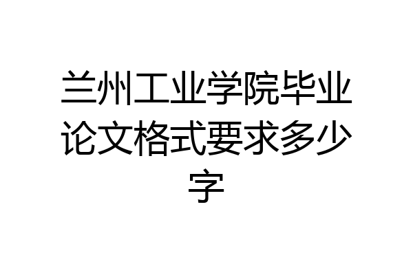 兰州工业学院毕业论文格式要求多少字