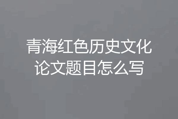 青海红色历史文化论文题目怎么写