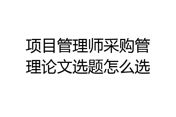 项目管理师采购管理论文选题怎么选