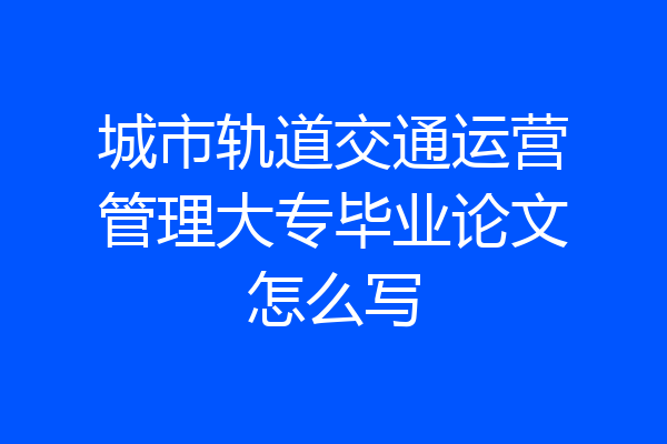 城市轨道交通运营管理大专毕业论文怎么写