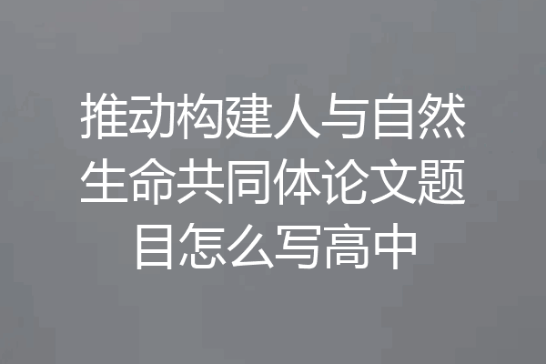 推动构建人与自然生命共同体论文题目怎么写高中