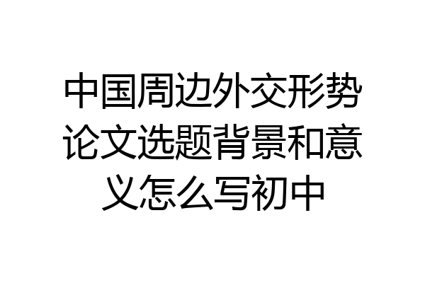 中国周边外交形势论文选题背景和意义怎么写初中